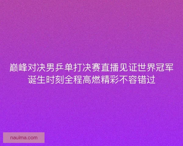 巅峰对决男乒单打决赛直播见证世界冠军诞生时刻全程高燃精彩不容错过